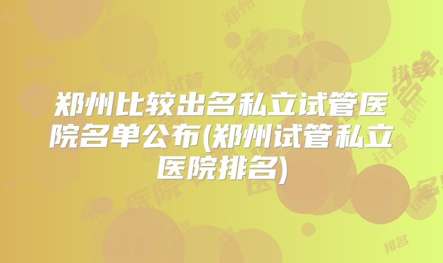 郑州比较出名私立试管医院名单公布(郑州试管私立医院排名)