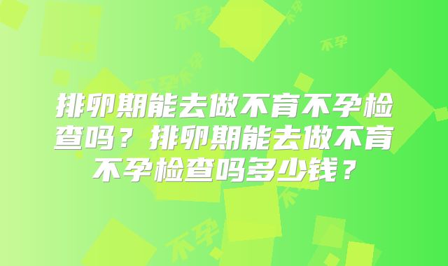 排卵期能去做不育不孕检查吗?排卵期能去做不育不孕检查吗多少钱?