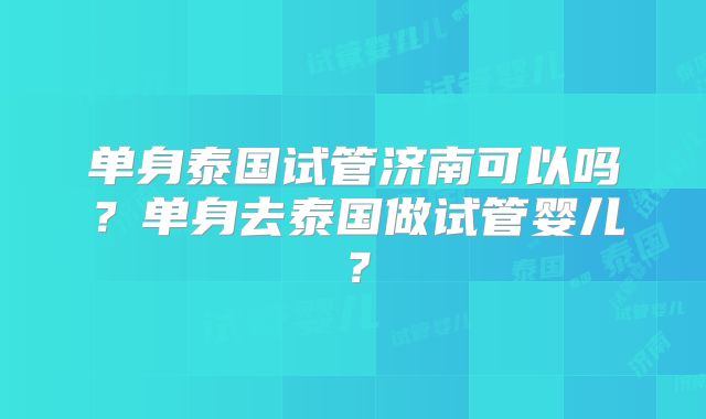 单身泰国试管济南可以吗?单身去泰国做试管婴儿?