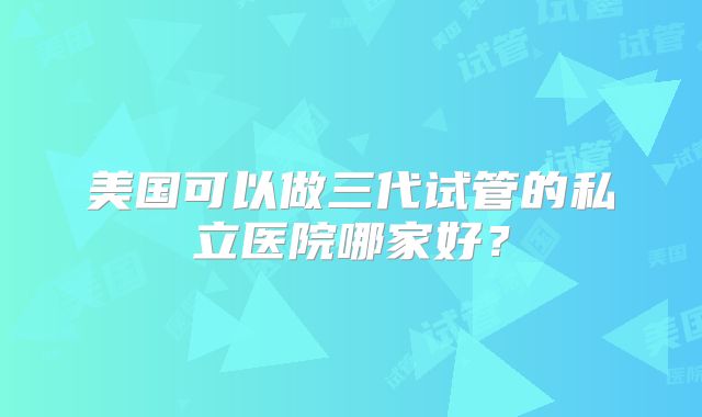 美国可以做三代试管的私立医院哪家好？