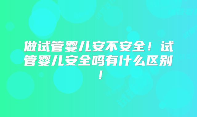 做试管婴儿安不安全！试管婴儿安全吗有什么区别！