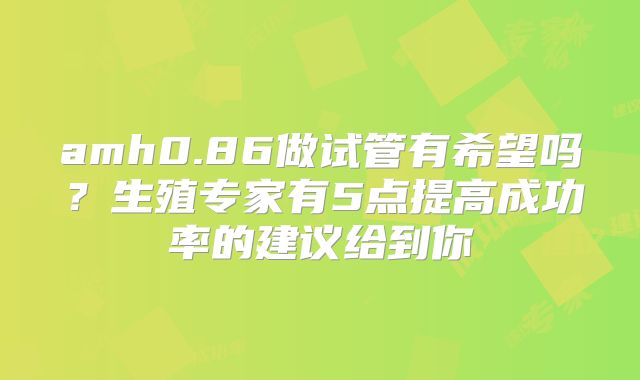 amh0.86做试管有希望吗？生殖专家有5点提高成功率的建议给到你