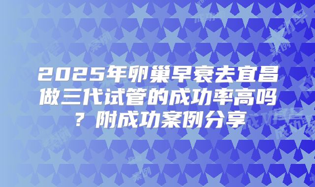 2025年卵巢早衰去宜昌做三代试管的成功率高吗？附成功案例分享