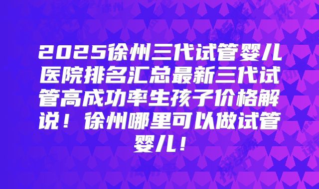 2025徐州三代试管婴儿医院排名汇总最新三代试管高成功率生孩子价格解说!徐州哪里可以做试管婴儿!
