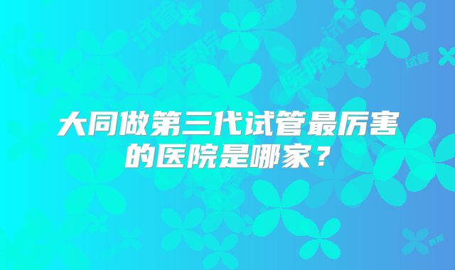 大同做第三代试管最厉害的医院是哪家？