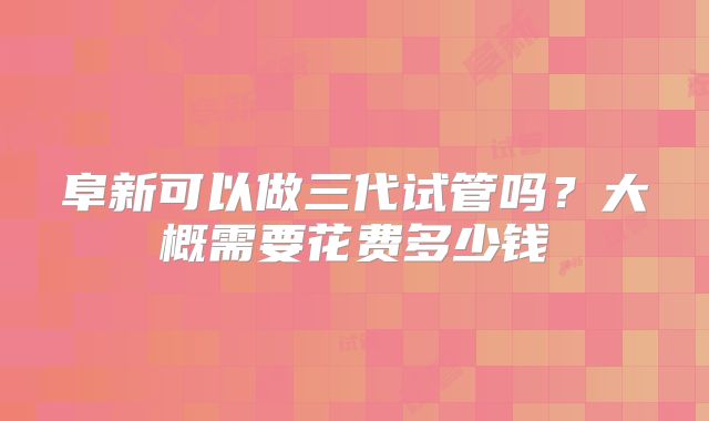 阜新可以做三代试管吗？大概需要花费多少钱