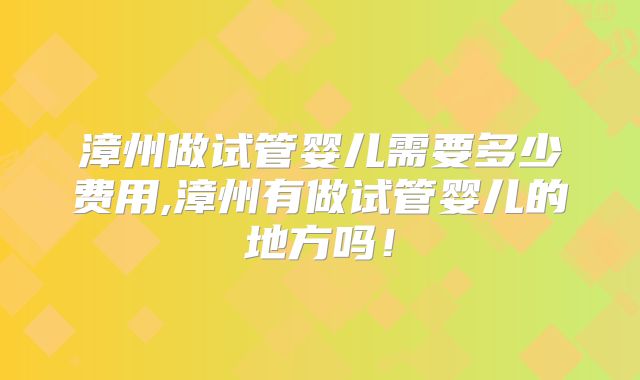 漳州做试管婴儿需要多少费用,漳州有做试管婴儿的地方吗！
