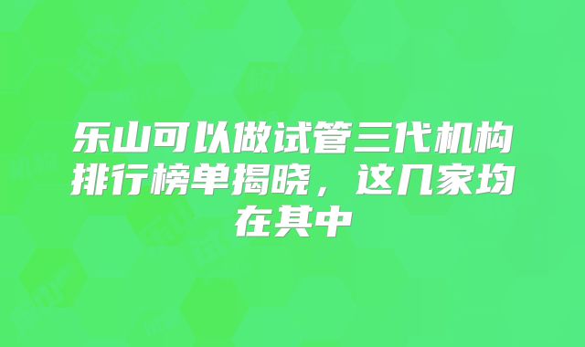 乐山可以做试管三代机构排行榜单揭晓，这几家均在其中