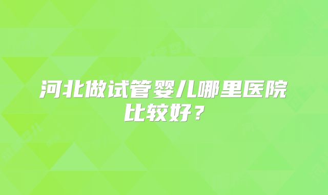 河北做试管婴儿哪里医院比较好？