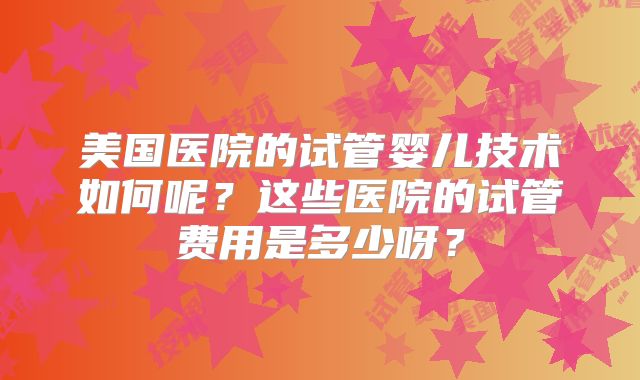 美国医院的试管婴儿技术如何呢？这些医院的试管费用是多少呀？