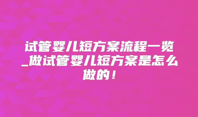 试管婴儿短方案流程一览_做试管婴儿短方案是怎么做的!