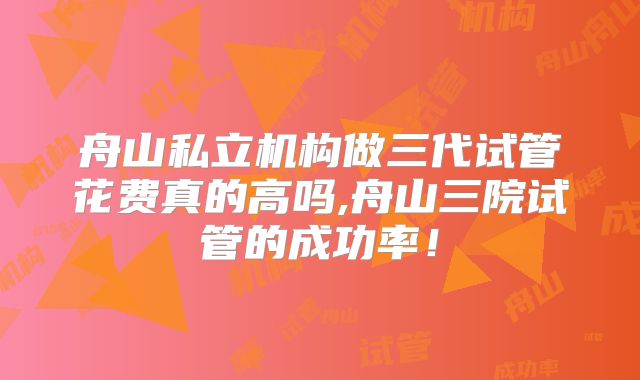 舟山私立机构做三代试管花费真的高吗,舟山三院试管的成功率！