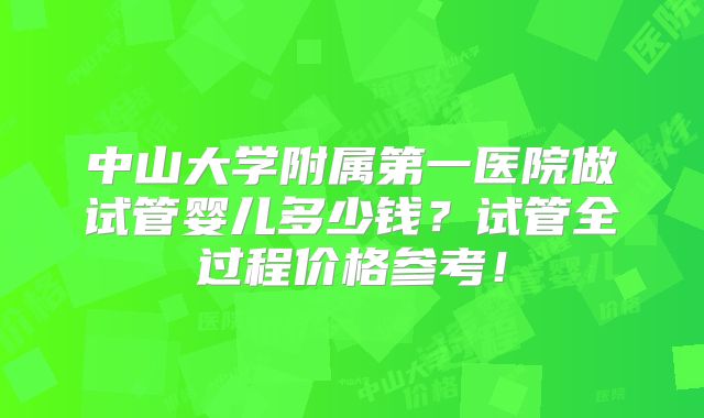 中山大学附属第一医院做试管婴儿多少钱？试管全过程价格参考！
