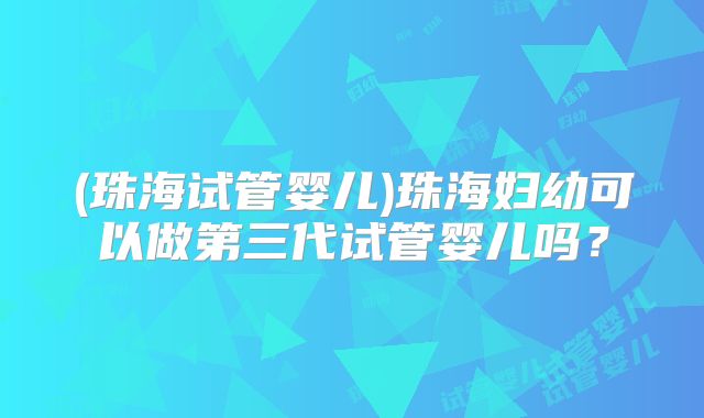 (珠海试管婴儿)珠海妇幼可以做第三代试管婴儿吗?