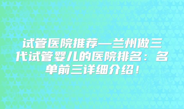 试管医院推荐—兰州做三代试管婴儿的医院排名：名单前三详细介绍！