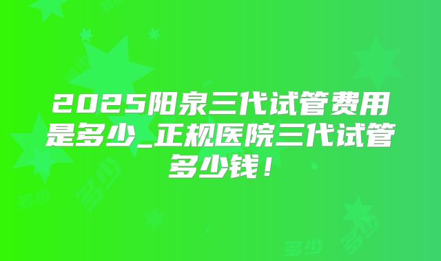 2025阳泉三代试管费用是多少_正规医院三代试管多少钱!