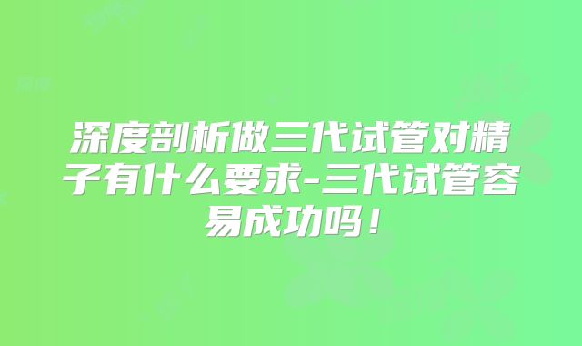 深度剖析做三代试管对精子有什么要求-三代试管容易成功吗！