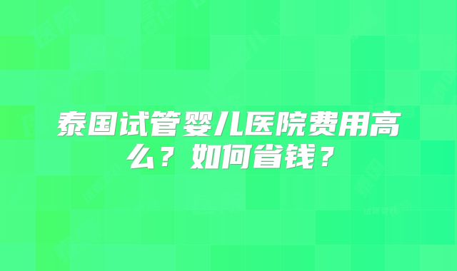 泰国试管婴儿医院费用高么？如何省钱？