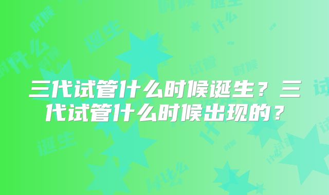 三代试管什么时候诞生？三代试管什么时候出现的？