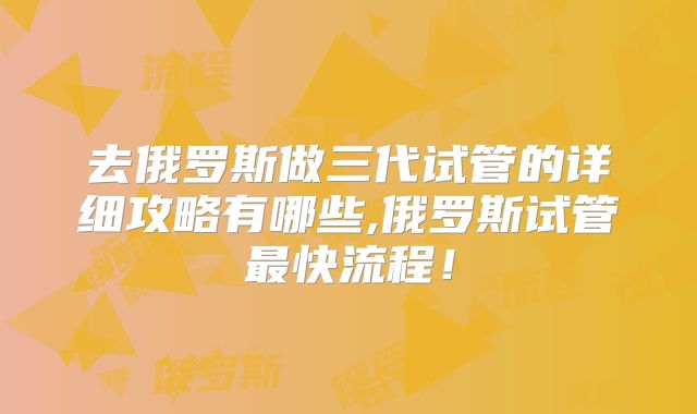 去俄罗斯做三代试管的详细攻略有哪些,俄罗斯试管最快流程！