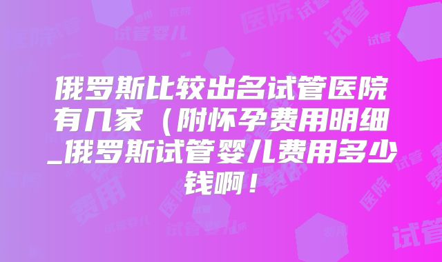 俄罗斯比较出名试管医院有几家(附怀孕费用明细_俄罗斯试管婴儿费用多少钱啊!