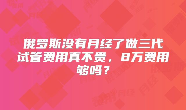 俄罗斯没有月经了做三代试管费用真不贵，8万费用够吗？