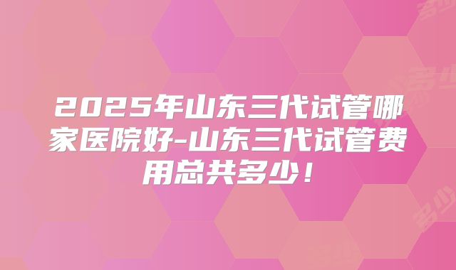 2025年山东三代试管哪家医院好-山东三代试管费用总共多少!