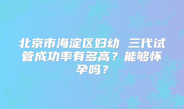 北京市海淀区妇幼 三代试管成功率有多高？能够怀孕吗？