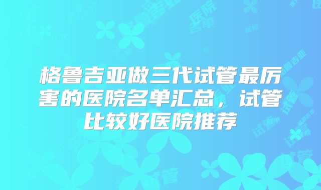 格鲁吉亚做三代试管最厉害的医院名单汇总，试管比较好医院推荐