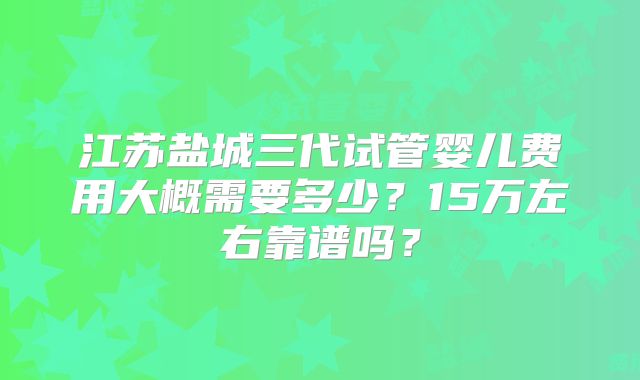 江苏盐城三代试管婴儿费用大概需要多少？15万左右靠谱吗？