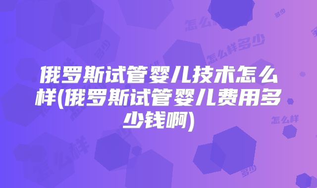 俄罗斯试管婴儿技术怎么样(俄罗斯试管婴儿费用多少钱啊)