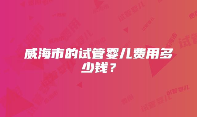 威海市的试管婴儿费用多少钱？