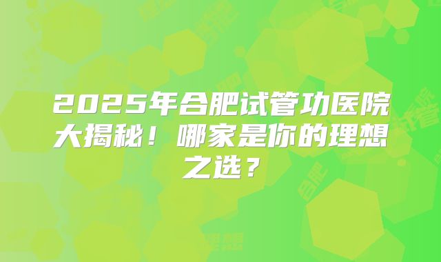 2025年合肥试管功医院大揭秘!哪家是你的理想之选?