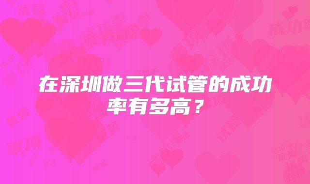 在深圳做三代试管的成功率有多高？