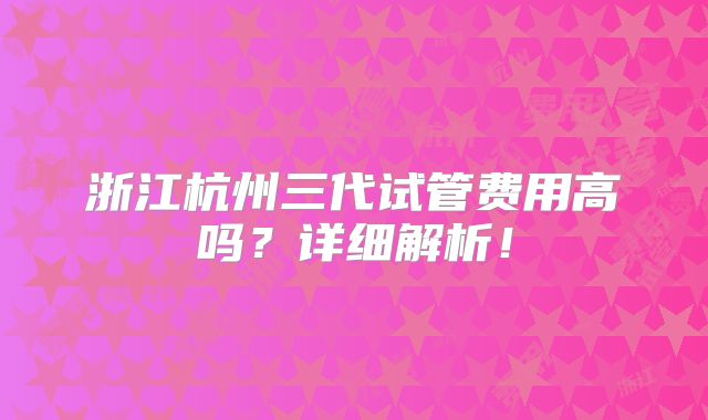 浙江杭州三代试管费用高吗？详细解析！