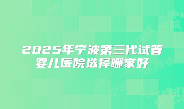 2025年宁波第三代试管婴儿医院选择哪家好