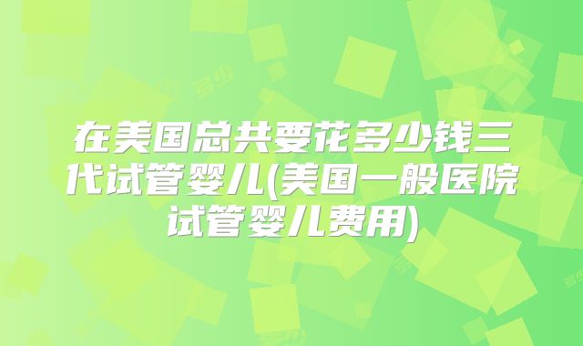 在美国总共要花多少钱三代试管婴儿(美国一般医院试管婴儿费用)