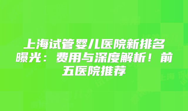 上海试管婴儿医院新排名曝光：费用与深度解析！前五医院推荐
