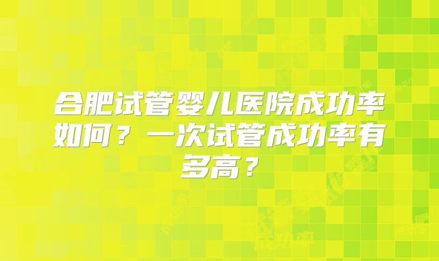 合肥试管婴儿医院成功率如何？一次试管成功率有多高？