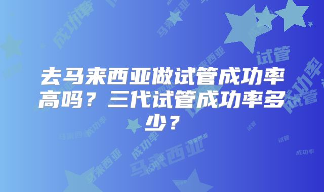 去马来西亚做试管成功率高吗？三代试管成功率多少？