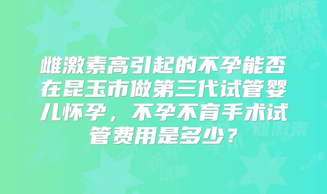 雌激素高引起的不孕能否在昆玉市做第三代试管婴儿怀孕，不孕不育手术试管费用是多少？