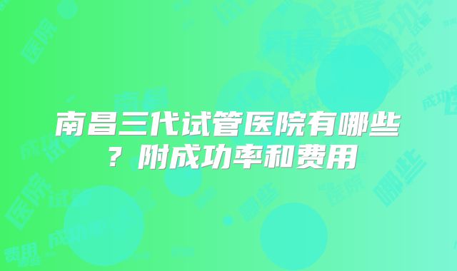 南昌三代试管医院有哪些？附成功率和费用