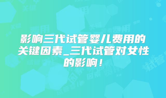 影响三代试管婴儿费用的关键因素_三代试管对女性的影响！