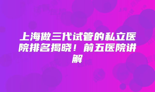 上海做三代试管的私立医院排名揭晓！前五医院讲解