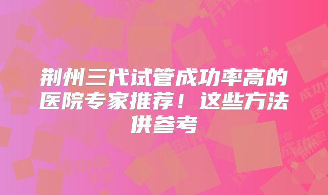 荆州三代试管成功率高的医院专家推荐！这些方法供参考