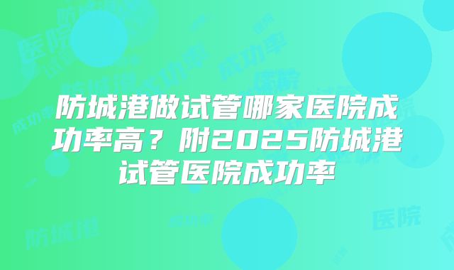 防城港做试管哪家医院成功率高?附2025防城港试管医院成功率