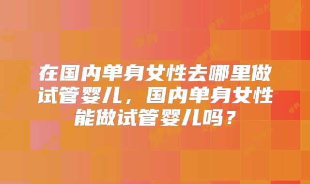 在国内单身女性去哪里做试管婴儿,国内单身女性能做试管婴儿吗?