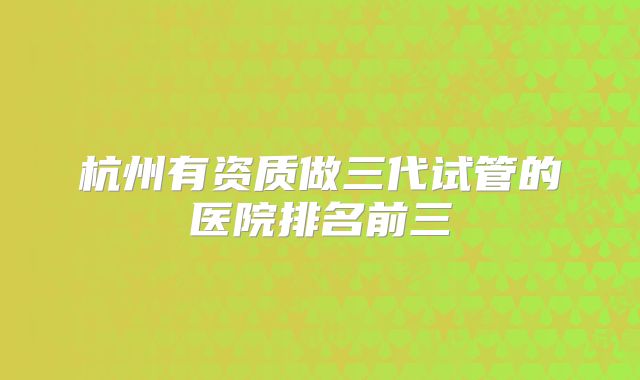 杭州有资质做三代试管的医院排名前三