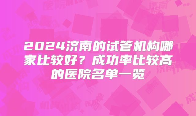 2024济南的试管机构哪家比较好?成功率比较高的医院名单一览