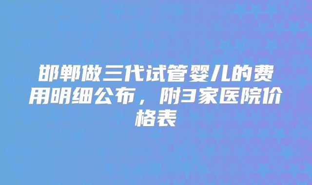 邯郸做三代试管婴儿的费用明细公布，附3家医院价格表